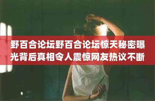 野百合论坛野百合论坛惊天秘密曝光背后真相令人震惊网友热议不断