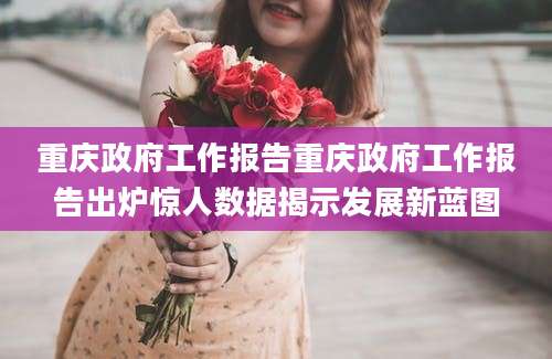 重庆政府工作报告重庆政府工作报告出炉惊人数据揭示发展新蓝图