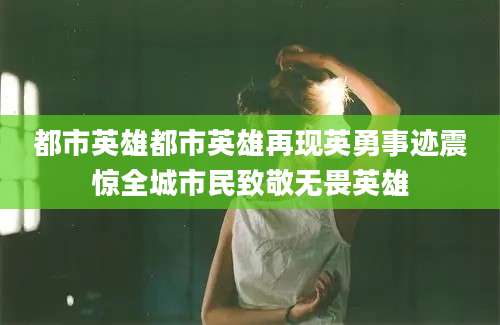 都市英雄都市英雄再现英勇事迹震惊全城市民致敬无畏英雄