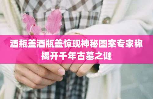 酒瓶盖酒瓶盖惊现神秘图案专家称揭开千年古墓之谜