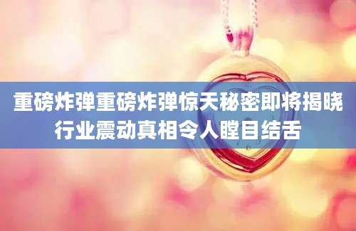 重磅炸弹重磅炸弹惊天秘密即将揭晓行业震动真相令人瞠目结舌