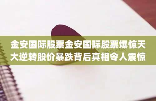 金安国际股票金安国际股票爆惊天大逆转股价暴跌背后真相令人震惊