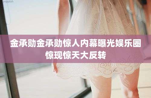 金承勋金承勋惊人内幕曝光娱乐圈惊现惊天大反转