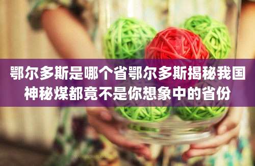 鄂尔多斯是哪个省鄂尔多斯揭秘我国神秘煤都竟不是你想象中的省份