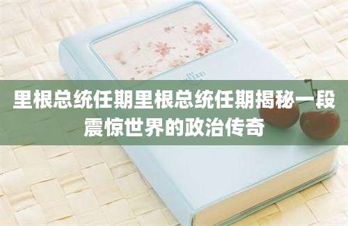 里根总统任期里根总统任期揭秘一段震惊世界的政治传奇