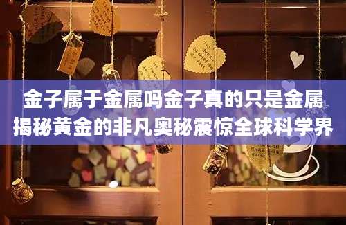 金子属于金属吗金子真的只是金属揭秘黄金的非凡奥秘震惊全球科学界