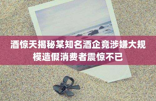 酒惊天揭秘某知名酒企竟涉嫌大规模造假消费者震惊不已