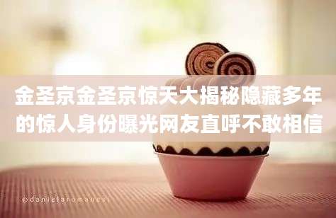 金圣京金圣京惊天大揭秘隐藏多年的惊人身份曝光网友直呼不敢相信