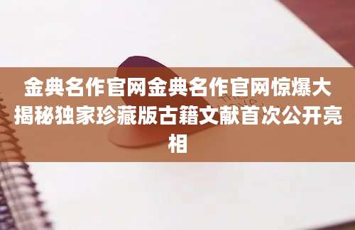金典名作官网金典名作官网惊爆大揭秘独家珍藏版古籍文献首次公开亮相