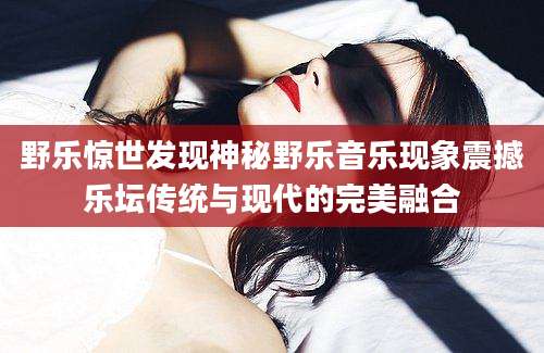 野乐惊世发现神秘野乐音乐现象震撼乐坛传统与现代的完美融合