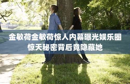 金敏荷金敏荷惊人内幕曝光娱乐圈惊天秘密背后竟隐藏她