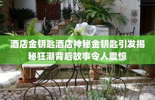 酒店金钥匙酒店神秘金钥匙引发揭秘狂潮背后故事令人震惊