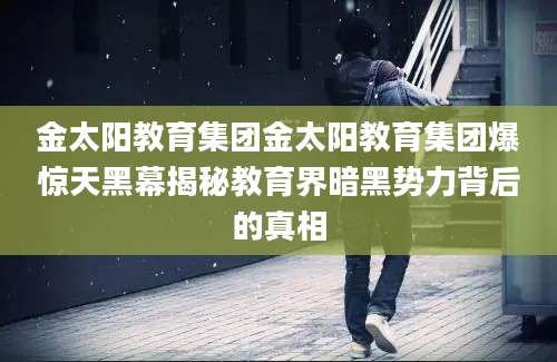 金太阳教育集团金太阳教育集团爆惊天黑幕揭秘教育界暗黑势力背后的真相