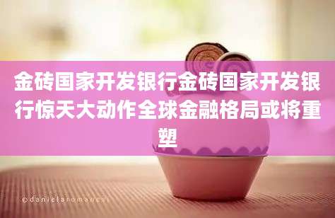 金砖国家开发银行金砖国家开发银行惊天大动作全球金融格局或将重塑