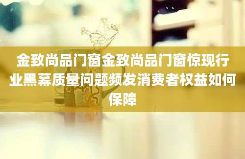 金致尚品门窗金致尚品门窗惊现行业黑幕质量问题频发消费者权益如何保障