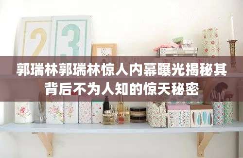 郭瑞林郭瑞林惊人内幕曝光揭秘其背后不为人知的惊天秘密