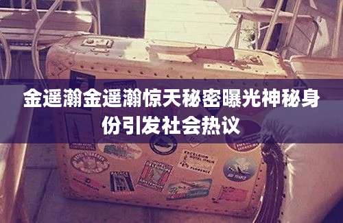 金遥瀚金遥瀚惊天秘密曝光神秘身份引发社会热议