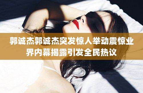 郭诚杰郭诚杰突发惊人举动震惊业界内幕揭露引发全民热议