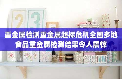 重金属检测重金属超标危机全国多地食品重金属检测结果令人震惊