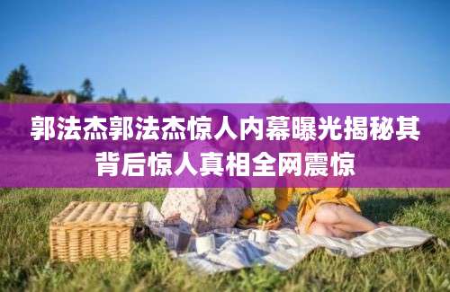 郭法杰郭法杰惊人内幕曝光揭秘其背后惊人真相全网震惊