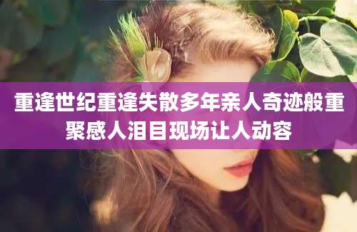 重逢世纪重逢失散多年亲人奇迹般重聚感人泪目现场让人动容