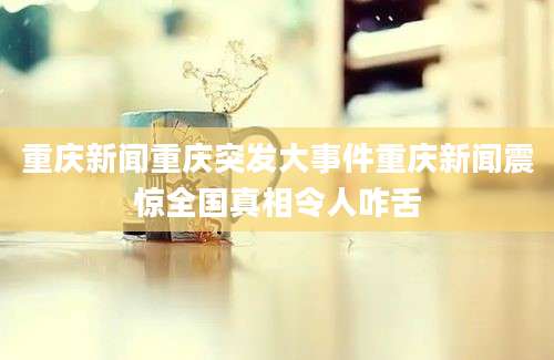 重庆新闻重庆突发大事件重庆新闻震惊全国真相令人咋舌