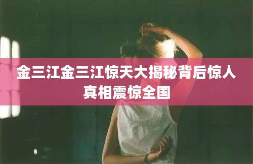 金三江金三江惊天大揭秘背后惊人真相震惊全国