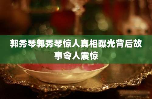 郭秀琴郭秀琴惊人真相曝光背后故事令人震惊