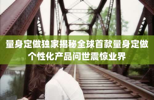 量身定做独家揭秘全球首款量身定做个性化产品问世震惊业界