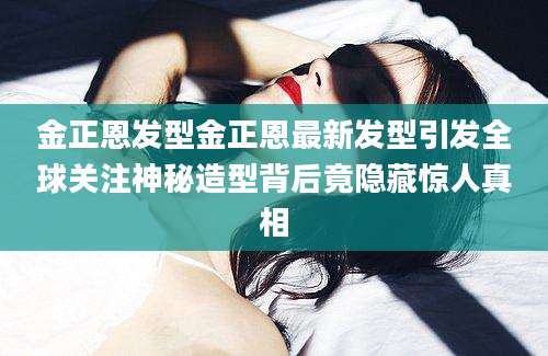 金正恩发型金正恩最新发型引发全球关注神秘造型背后竟隐藏惊人真相