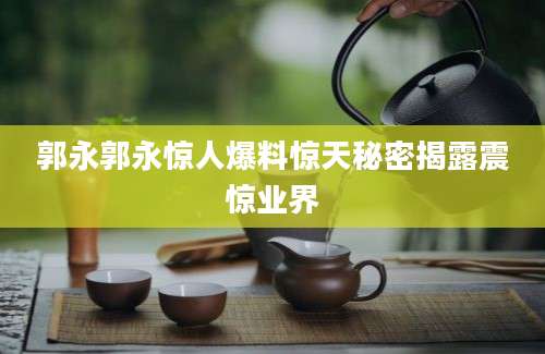 郭永郭永惊人爆料惊天秘密揭露震惊业界