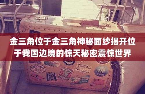 金三角位于金三角神秘面纱揭开位于我国边境的惊天秘密震惊世界
