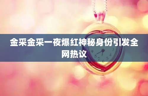 金采金采一夜爆红神秘身份引发全网热议