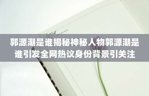 郭源潮是谁揭秘神秘人物郭源潮是谁引发全网热议身份背景引关注