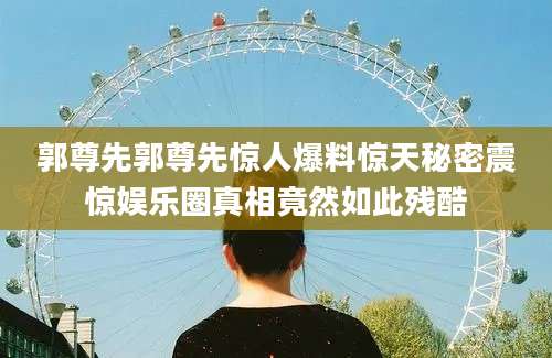 郭尊先郭尊先惊人爆料惊天秘密震惊娱乐圈真相竟然如此残酷
