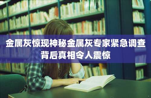 金属灰惊现神秘金属灰专家紧急调查背后真相令人震惊
