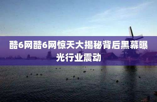 酷6网酷6网惊天大揭秘背后黑幕曝光行业震动