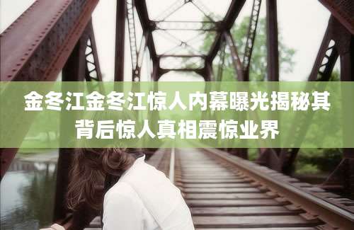 金冬江金冬江惊人内幕曝光揭秘其背后惊人真相震惊业界