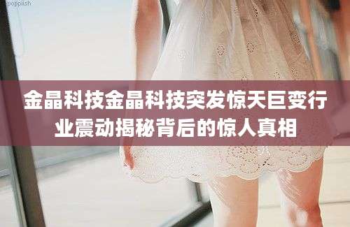 金晶科技金晶科技突发惊天巨变行业震动揭秘背后的惊人真相