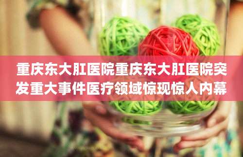 重庆东大肛医院重庆东大肛医院突发重大事件医疗领域惊现惊人内幕