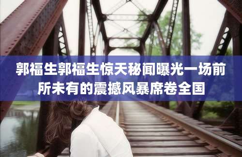 郭福生郭福生惊天秘闻曝光一场前所未有的震撼风暴席卷全国