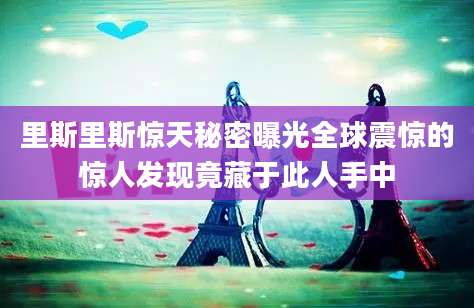 里斯里斯惊天秘密曝光全球震惊的惊人发现竟藏于此人手中