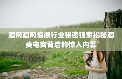 酒网酒网惊爆行业秘密独家揭秘酒类电商背后的惊人内幕