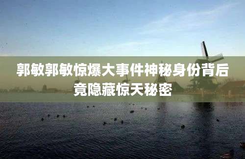 郭敏郭敏惊爆大事件神秘身份背后竟隐藏惊天秘密