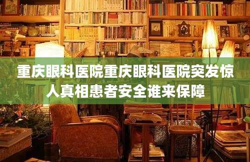 重庆眼科医院重庆眼科医院突发惊人真相患者安全谁来保障