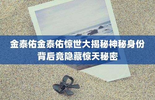 金泰佑金泰佑惊世大揭秘神秘身份背后竟隐藏惊天秘密