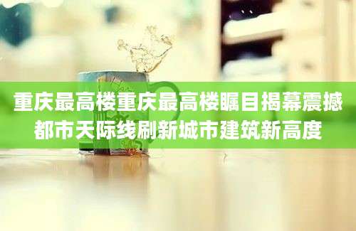 重庆最高楼重庆最高楼瞩目揭幕震撼都市天际线刷新城市建筑新高度