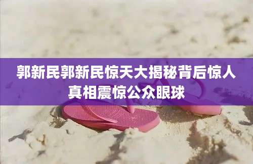 郭新民郭新民惊天大揭秘背后惊人真相震惊公众眼球
