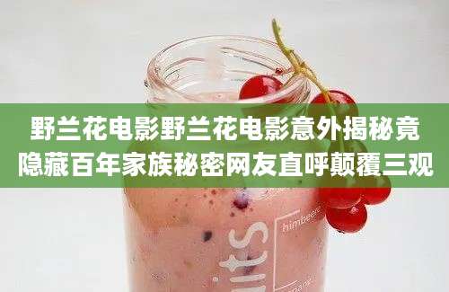 野兰花电影野兰花电影意外揭秘竟隐藏百年家族秘密网友直呼颠覆三观