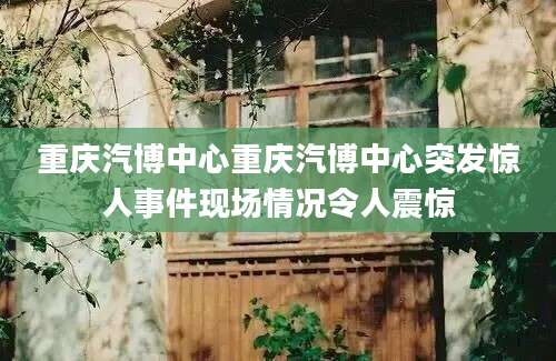 重庆汽博中心重庆汽博中心突发惊人事件现场情况令人震惊